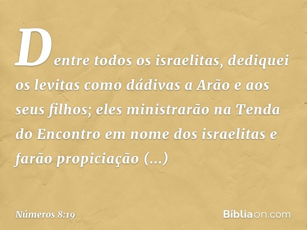 Dentre todos os israelitas, dediquei os levitas como dádivas a Arão e aos seus filhos; eles ministrarão na Tenda do Encontro em nome dos israelitas e farão prop