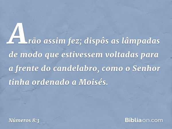 Arão assim fez; dispôs as lâmpadas de modo que estivessem voltadas para a frente do candelabro, como o Senhor tinha ordenado a Moisés. -- Números 8:3