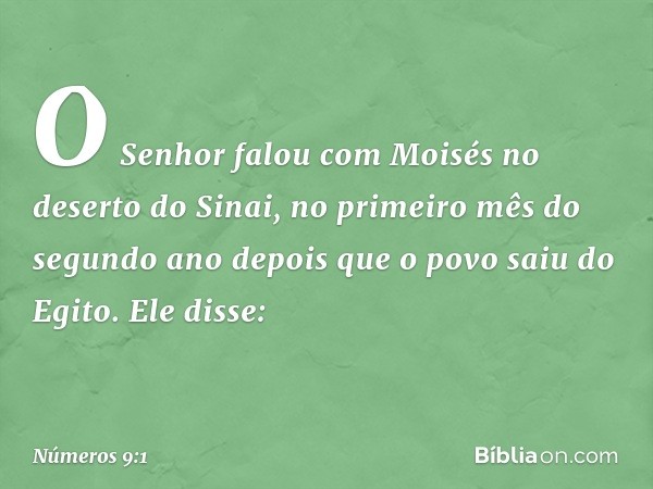 O Senhor falou com Moisés no deserto do Sinai, no primeiro mês do segundo ano depois que o povo saiu do Egito. Ele disse: -- Números 9:1