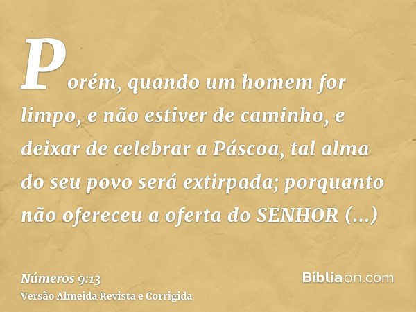 Porém, quando um homem for limpo, e não estiver de caminho, e deixar de celebrar a Páscoa, tal alma do seu povo será extirpada; porquanto não ofereceu a oferta 