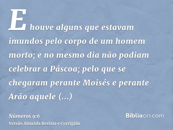 E houve alguns que estavam imundos pelo corpo de um homem morto; e no mesmo dia não podiam celebrar a Páscoa; pelo que se chegaram perante Moisés e perante Arão
