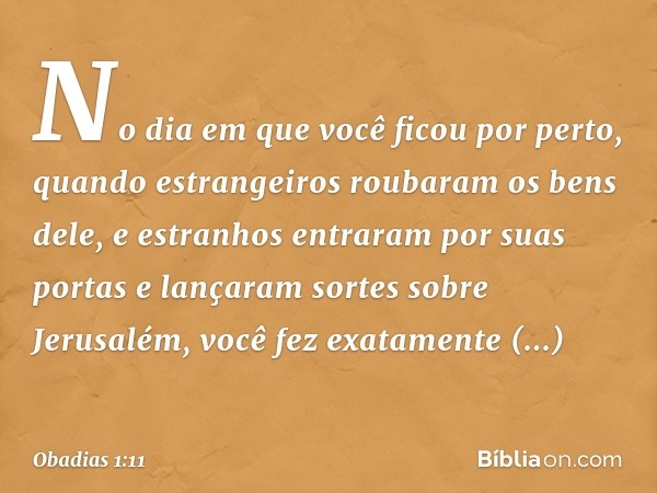 No dia em que você ficou por perto,
quando estrangeiros roubaram
os bens dele,
e estranhos entraram por suas portas
e lançaram sortes sobre Jerusalém,
você fez 