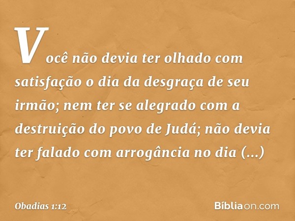 Você não devia ter olhado
com satisfa­ção
o dia da desgraça de seu irmão;
nem ter se alegrado
com a destruição do povo de
Judá;
não devia ter falado com arrogân