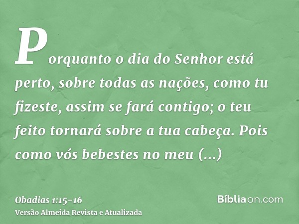 Porquanto o dia do Senhor está perto, sobre todas as nações, como tu fizeste, assim se fará contigo; o teu feito tornará sobre a tua cabeça.Pois como vós bebest