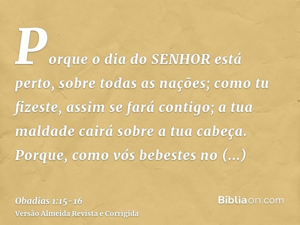 Porque o dia do SENHOR está perto, sobre todas as nações; como tu fizeste, assim se fará contigo; a tua maldade cairá sobre a tua cabeça.Porque, como vós bebest