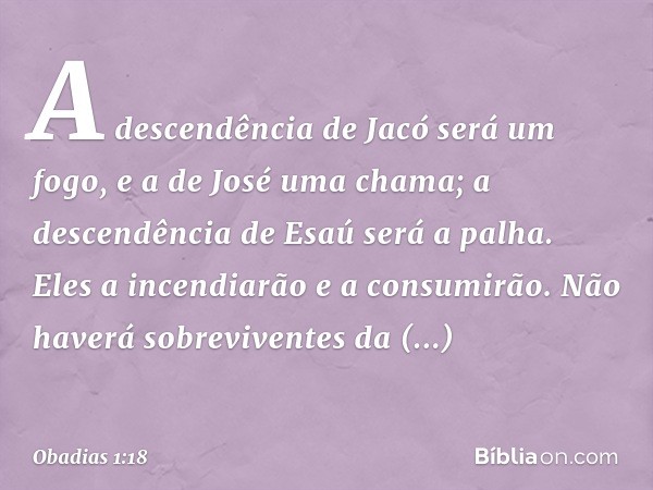 A descendência de Jacó será um fogo,
e a de José uma chama;
a descendência de Esaú será a palha.
Eles a incendiarão e a consumirão.
Não haverá sobreviventes
da 