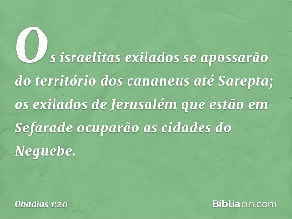 Os israelitas exilados se apossarão
do território dos cananeus
até Sarepta;
os exilados de Jerusalém
que estão em Sefarade
ocuparão as cidades do Neguebe. -- Ob