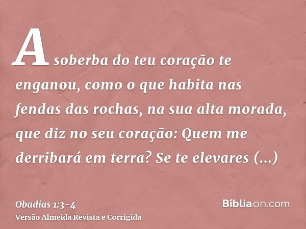 A soberba do teu coração te enganou, como o que habita nas fendas das rochas, na sua alta morada, que diz no seu coração: Quem me derribará em terra?Se te eleva