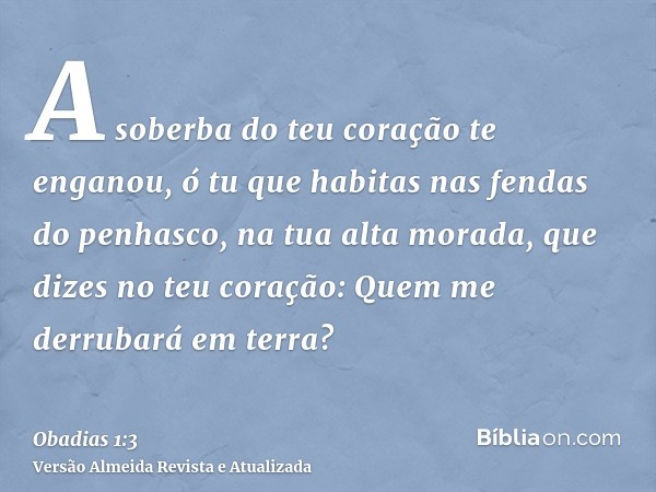 A soberba do teu coração te enganou, ó tu que habitas nas fendas do penhasco, na tua alta morada, que dizes no teu coração: Quem me derrubará em terra?