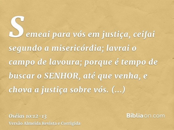 Semeai para vós em justiça, ceifai segundo a misericórdia; lavrai o campo de lavoura; porque é tempo de buscar o SENHOR, até que venha, e chova a justiça sobre 