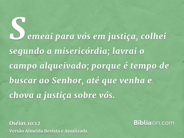 Semeai para vós em justiça, colhei segundo a misericórdia; lavrai o campo alqueivado; porque é tempo de buscar ao Senhor, até que venha e chova a justiça sobre 