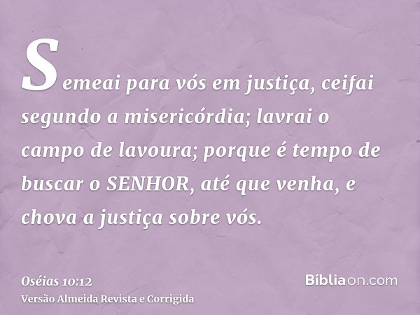 Semeai para vós em justiça, ceifai segundo a misericórdia; lavrai o campo de lavoura; porque é tempo de buscar o SENHOR, até que venha, e chova a justiça sobre 
