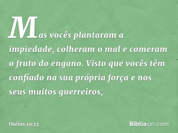 Mas vocês plantaram a impiedade,
colheram o mal
e comeram o fruto do engano.
Visto que vocês têm confiado
na sua própria força
e nos seus muitos guerreiros, -- 