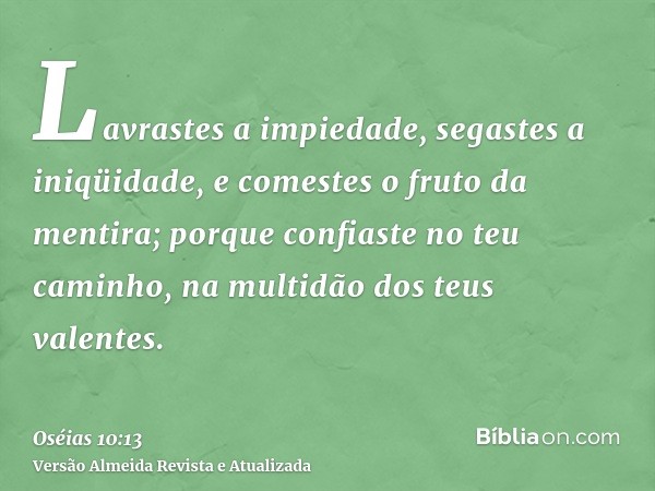 Lavrastes a impiedade, segastes a iniqüidade, e comestes o fruto da mentira; porque confiaste no teu caminho, na multidão dos teus valentes.