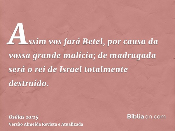 Assim vos fará Betel, por causa da vossa grande malícia; de madrugada será o rei de Israel totalmente destruído.