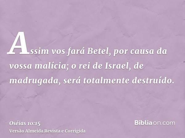 Assim vos fará Betel, por causa da vossa malícia; o rei de Israel, de madrugada, será totalmente destruído.