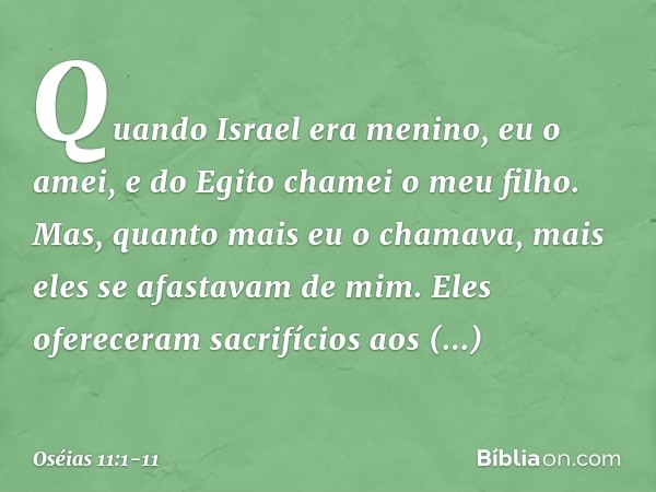 "Quando Israel era menino,
eu o amei,
e do Egito chamei o meu filho. Mas, quanto mais eu o chamava,
mais eles se afastavam de mim.
Eles ofereceram sacrifícios a