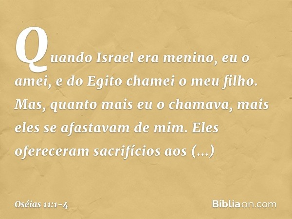 "Quando Israel era menino,
eu o amei,
e do Egito chamei o meu filho. Mas, quanto mais eu o chamava,
mais eles se afastavam de mim.
Eles ofereceram sacrifícios a