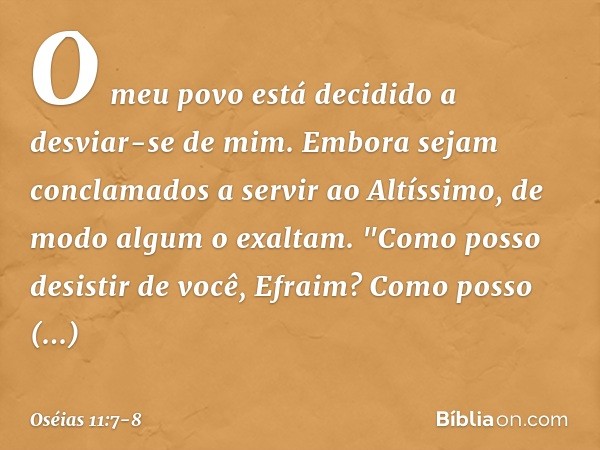 O meu povo está decidido
a desviar-se de mim.
Embora sejam conclamados
a servir ao Altíssimo,
de modo algum o exaltam. "Como posso desistir de você, Efraim?
Com