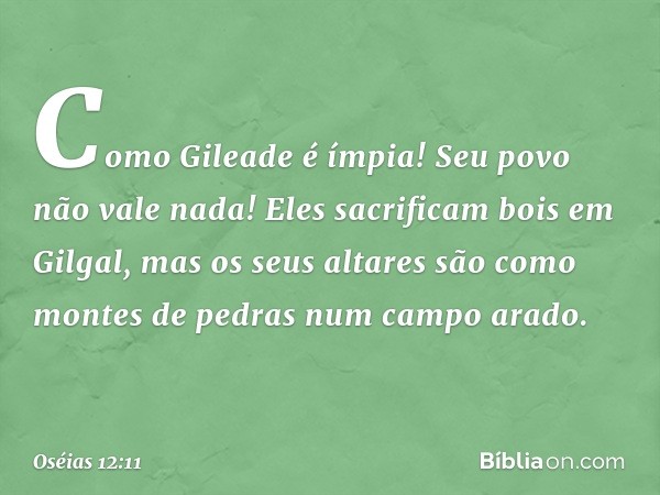 Como Gileade é ímpia!
Seu povo não vale nada!
Eles sacrificam bois em Gilgal,
mas os seus altares
são como montes de pedras
num campo arado. -- Oséias 12:11