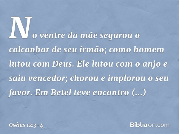 No ventre da mãe segurou
o calcanhar de seu irmão;
como homem lutou com Deus. Ele lutou com o anjo e saiu vencedor;
chorou e implorou o seu favor.
Em Betel teve