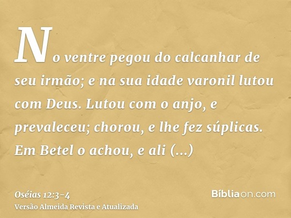 No ventre pegou do calcanhar de seu irmão; e na sua idade varonil lutou com Deus.Lutou com o anjo, e prevaleceu; chorou, e lhe fez súplicas. Em Betel o achou, e