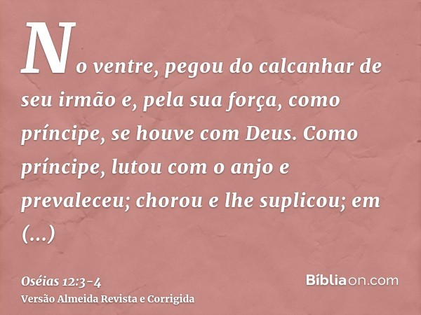 No ventre, pegou do calcanhar de seu irmão e, pela sua força, como príncipe, se houve com Deus.Como príncipe, lutou com o anjo e prevaleceu; chorou e lhe suplic