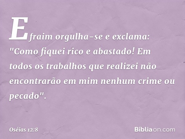 Efraim orgulha-se e exclama:
"Como fiquei rico e abastado!
Em todos os trabalhos que realizei
não encontrarão em mim
nenhum crime ou pecado". -- Oséias 12:8