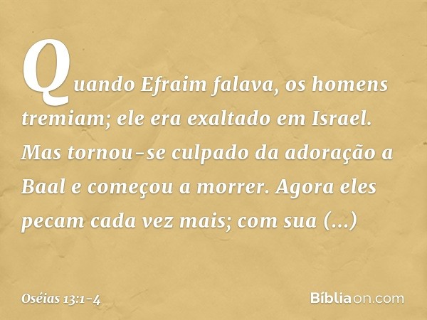 Quando Efraim falava,
os homens tremiam;
ele era exaltado em Israel.
Mas tornou-se culpado
da adoração a Baal
e começou a morrer. Agora eles pecam cada vez mais