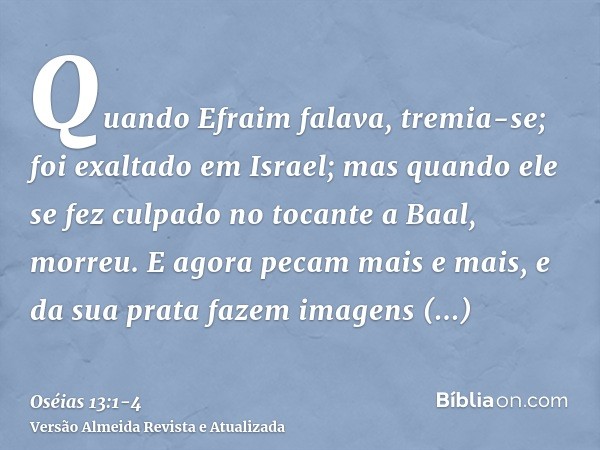 Quando Efraim falava, tremia-se; foi exaltado em Israel; mas quando ele se fez culpado no tocante a Baal, morreu.E agora pecam mais e mais, e da sua prata fazem