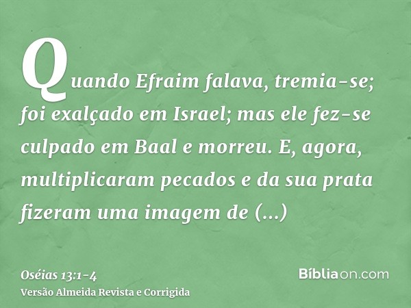 Quando Efraim falava, tremia-se; foi exalçado em Israel; mas ele fez-se culpado em Baal e morreu.E, agora, multiplicaram pecados e da sua prata fizeram uma imag