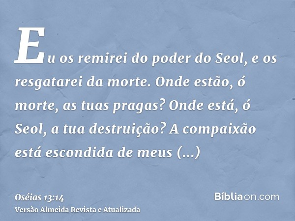 Eu os remirei do poder do Seol, e os resgatarei da morte. Onde estão, ó morte, as tuas pragas? Onde está, ó Seol, a tua destruição? A compaixão está escondida d