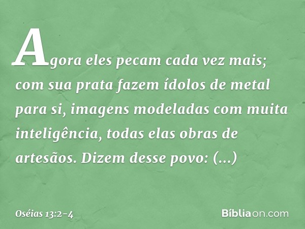 Agora eles pecam cada vez mais;
com sua prata
fazem ídolos de metal para si,
imagens modeladas
com muita inteligência,
todas elas obras de artesãos.
Dizem desse