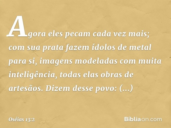 Agora eles pecam cada vez mais;
com sua prata
fazem ídolos de metal para si,
imagens modeladas
com muita inteligência,
todas elas obras de artesãos.
Dizem desse