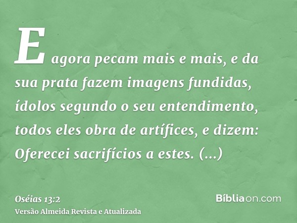 E agora pecam mais e mais, e da sua prata fazem imagens fundidas, ídolos segundo o seu entendimento, todos eles obra de artífices, e dizem: Oferecei sacrifícios