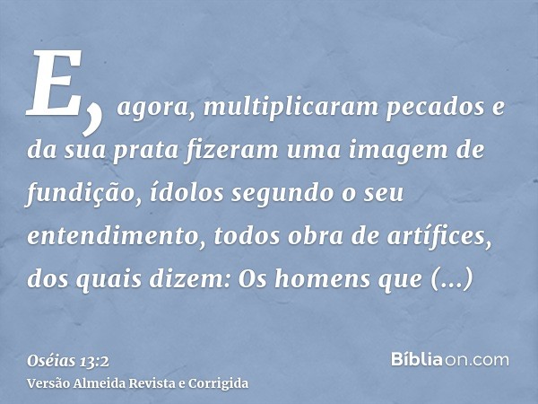 E, agora, multiplicaram pecados e da sua prata fizeram uma imagem de fundição, ídolos segundo o seu entendimento, todos obra de artífices, dos quais dizem: Os h