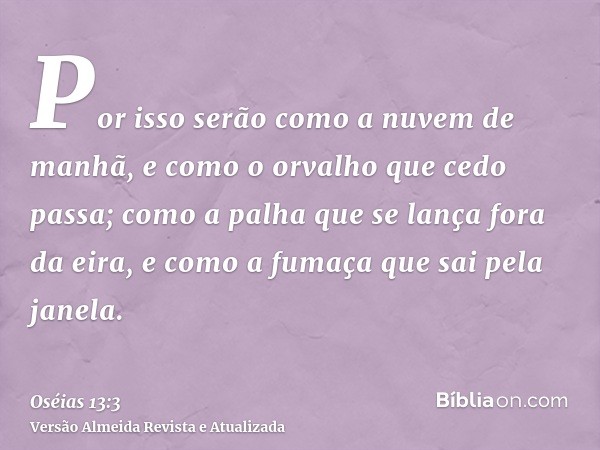 Por isso serão como a nuvem de manhã, e como o orvalho que cedo passa; como a palha que se lança fora da eira, e como a fumaça que sai pela janela.