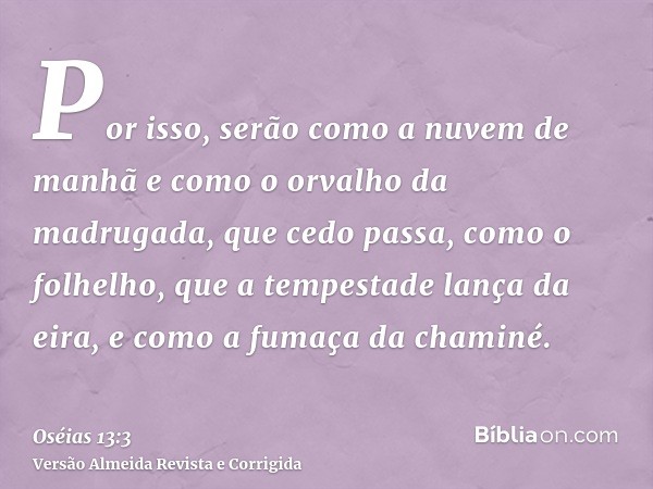 Por isso, serão como a nuvem de manhã e como o orvalho da madrugada, que cedo passa, como o folhelho, que a tempestade lança da eira, e como a fumaça da chaminé