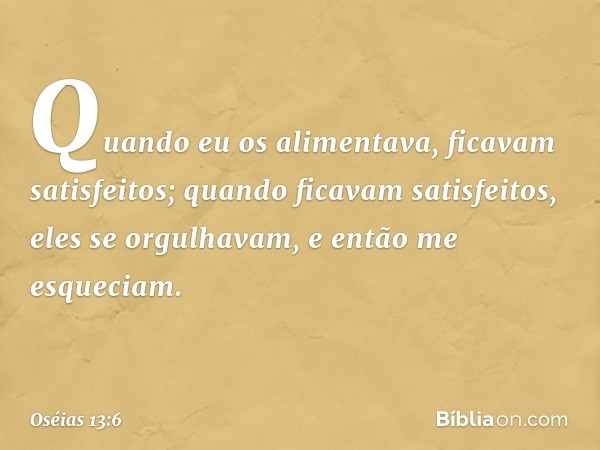 Quando eu os alimentava,
ficavam satisfeitos;
quando ficavam satisfeitos,
eles se orgulhavam,
e então me esqueciam. -- Oséias 13:6