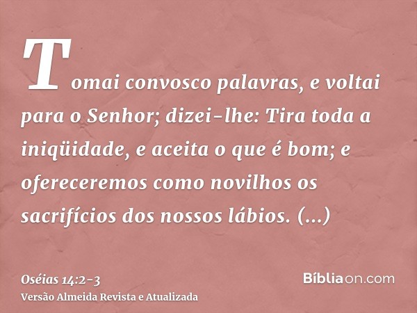 Tomai convosco palavras, e voltai para o Senhor; dizei-lhe: Tira toda a iniqüidade, e aceita o que é bom; e ofereceremos como novilhos os sacrifícios dos nossos