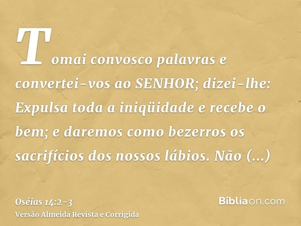 Tomai convosco palavras e convertei-vos ao SENHOR; dizei-lhe: Expulsa toda a iniqüidade e recebe o bem; e daremos como bezerros os sacrifícios dos nossos lábios