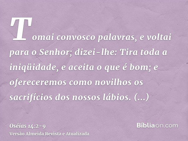 Tomai convosco palavras, e voltai para o Senhor; dizei-lhe: Tira toda a iniqüidade, e aceita o que é bom; e ofereceremos como novilhos os sacrifícios dos nossos