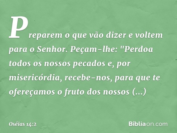 Preparem o que vão dizer
e voltem para o Senhor.
Peçam-lhe:
"Perdoa todos os nossos pecados
e, por misericórdia, recebe-nos,
para que te ofereçamos
o fruto dos 