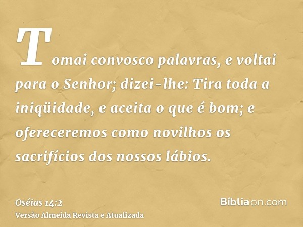 Tomai convosco palavras, e voltai para o Senhor; dizei-lhe: Tira toda a iniqüidade, e aceita o que é bom; e ofereceremos como novilhos os sacrifícios dos nossos