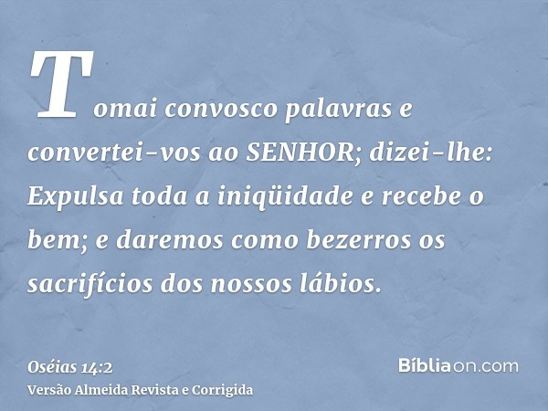 Tomai convosco palavras e convertei-vos ao SENHOR; dizei-lhe: Expulsa toda a iniqüidade e recebe o bem; e daremos como bezerros os sacrifícios dos nossos lábios