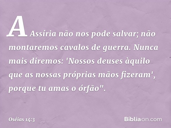 A Assíria não nos pode salvar;
não montaremos cavalos de guerra.
Nunca mais diremos: 'Nossos deuses
àquilo que as nossas próprias mãos
fizeram',
porque tu amas 