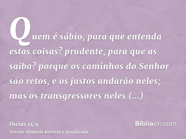 Quem é sábio, para que entenda estas coisas? prudente, para que as saiba? porque os caminhos do Senhor são retos, e os justos andarão neles; mas os transgressor