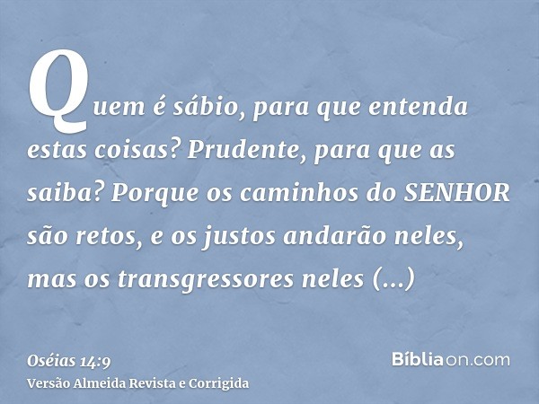 Quem é sábio, para que entenda estas coisas? Prudente, para que as saiba? Porque os caminhos do SENHOR são retos, e os justos andarão neles, mas os transgressor