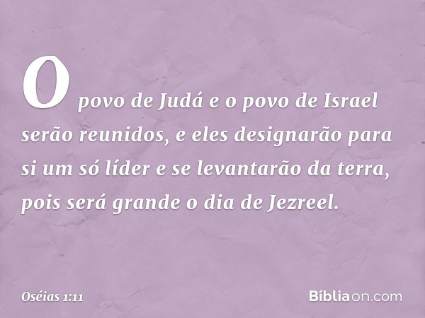 O povo de Judá e o povo de Israel serão reunidos, e eles designarão para si um só líder e se levantarão da terra, pois será grande o dia de Jezreel. -- Oséias 1