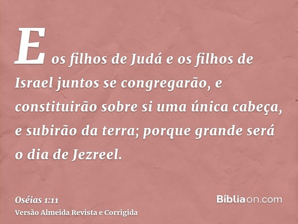E os filhos de Judá e os filhos de Israel juntos se congregarão, e constituirão sobre si uma única cabeça, e subirão da terra; porque grande será o dia de Jezre
